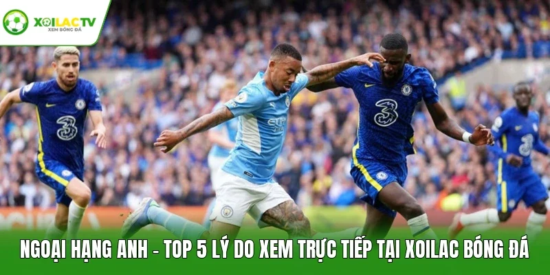 Ngoại Hạng Anh - Top 5 Lý Do Xem Trực Tiếp Tại Xoilac Bóng Đá